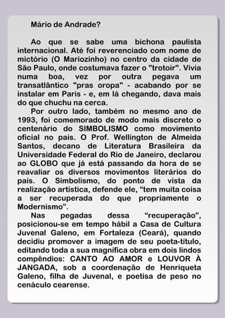 Mário de Andrade?

    Ao que se sabe uma bichona paulista
internacional. Até foi reverenciado com nome de
mictório (O Mariozinho) no centro da cidade de
São Paulo, onde costumava fazer o "trotoir". Vivia
numa boa, vez por outra pegava um
transatlântico "pras oropa" - acabando por se
instalar em Paris - e, em lá chegando, dava mais
do que chuchu na cerca.
    Por outro lado, também no mesmo ano de
1993, foi comemorado de modo mais discreto o
centenário do SIMBOLISMO como movimento
oficial no pais. O Prof. Wellington de Almeida
Santos, decano de Literatura Brasileira da
Universidade Federal do Rio de Janeiro, declarou
ao GLOBO que já está passando da hora de se
reavaliar os diversos movimentos literários do
país. O Simbolismo, do ponto de vista da
realização artística, defende ele, “tem muita coisa
a ser recuperada do que propriamente o
Modernismo”.
    Nas     pegadas       dessa      “recuperação”,
posicionou-se em tempo hábil a Casa de Cultura
Juvenal Galeno, em Fortaleza (Ceará), quando
decidiu promover a imagem de seu poeta-título,
editando toda a sua magnífica obra em dois lindos
compêndios: CANTO AO AMOR e LOUVOR À
JANGADA, sob a coordenação de Henriqueta
Galeno, filha de Juvenal, e poetisa de peso no
cenáculo cearense.
 