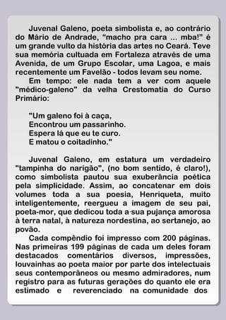Juvenal Galeno, poeta simbolista e, ao contrário
do Mário de Andrade, “macho pra cara ... mba!” é
um grande vulto da história das artes no Ceará. Teve
sua memória cultuada em Fortaleza através de uma
Avenida, de um Grupo Escolar, uma Lagoa, e mais
recentemente um Favelão - todos levam seu nome.
   Em tempo: ele nada tem a ver com aquele
"médico-galeno" da velha Crestomatia do Curso
Primário:

   "Um galeno foi à caça,
   Encontrou um passarinho.
   Espera lá que eu te curo.
   E matou o coitadinho."

    Juvenal Galeno, em estatura um verdadeiro
"tampinha do narigão", (no bom sentido, é claro!),
como simbolista pautou sua exuberância poética
pela simplicidade. Assim, ao concatenar em dois
volumes toda a sua poesia, Henriqueta, muito
inteligentemente, reergueu a imagem de seu pai,
poeta-mor, que dedicou toda a·sua pujança amorosa
à terra natal, à natureza nordestina, ao sertanejo, ao
povão.
    Cada compêndio foi impresso com 200 páginas.
Nas primeiras 199 páginas de cada um deles foram
destacados comentários diversos, impressões,
louvainhas ao poeta maior por parte dos intelectuais
seus contemporâneos ou mesmo admiradores, num
registro para as futuras gerações do quanto ele era
estimado e       reverenciado na comunidade dos
 