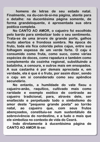homens de letras de seu estado natal.
Finalmente, na du-cen-té-si-ma página, atente para
o detalhe: na ducentésima página somente, de
forma grandeloquente, é apresentada sua obra
poética completa.
    No CANTO AO AMOR, o cajueiro foi escolhido
pelo bardo para simbolizar todo o seu sentimento.
Trata-se de uma árvore de grande porte, galhos
muito abertos e frondosa sombra. Na época do
fruto, toda ela fica colorida pelos cajus, entre sua
folhagem espessa de um verde forte. O caju é
consumido como fruta, como suco, como várias
espécies de doces, como rapadura e também como
complemento da cozinha regional, substituindo a
batatinha, a cenoura, e outros mais em ensopados.
A sua castanha é por demais apreciada e, em
verdade, ela é que é o fruto, por assim dizer, sendo
o caju em si considerado como seu apêndice
secundário.
    No entanto, a humildade do vate fixou o
cajueiro-anão, raquítico, cultivado mais como
raridade e exemplo exótico de contraste ao
cajueiro tradicional, para, através dele, ser
enaltecido e perpetuado todo o simbolismo do
amor deste "pequeno grande poeta" ao torrão
natal, ao cajueiro que, com seus frutos
abençoados, constituiu-se num sustentátulo da
sobrevivência do nordestino, e a tudo o mais que
ele simboliza no contexto de vida do Ceará.
    Indo diretamente à ducentésima página de
CANTO AO AMOR lê-se:
 