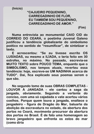 (Início)
              “CAJUEIRO PEQUENINO,
               CARREGADINHO DE FLOR,
               EU TAMBÉM SOU PEQUENINO,
               CARREGADINHO DE AMOR.”
                                             (Fim)

    Numa entrevista ao monumental CAIO CID do
CORREIO DO CEARÁ, o poetinha Juvenal Galeno
justificou a tendência globalizante do simbolismo
poético no sentido de “resumificar”, de sintetizar o
texto.
    E acrescentou: “Se eu tivesse escrito OS
LUSÍADAS, ou mesmo a ILÍADA, o teria feito em 30
estrofes, no máximo. No passado, escrevia-se
MUITO TEXTO sobre POUCO TEMA, enquanto que o
SIMBOLISMO, nos tempos atuais, reverteu essa
tendência: hoje, escreve-se UM NADINHA acerca de
TUDO". Dai, fica explicado seus poemas serem o
que são.

   No segundo tomo de suas OBRAS COMPLETAS -
LOUVOR À JANGADA - ele cantou a saga da
jangada, obviamente. Seguindo a vertente do
conciso, com uma só cajadada o vate acertou vários
coelhos. Porque quem louva a jangada, enaltece o
jangadeiro - figura de Dragão do Mar, baluarte da
abolição da escravatura no estado, da abertura dos
portos no Ceará, movimento precursor da abertura
dos portos no Brasil. É de fato uma homenagem ao
bravo jangadeiro que enfrenta os estos do mar
(como diria
 