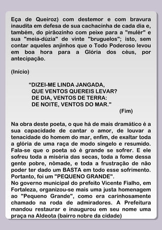 Eça de Queiroz) com destemor e com bravura
inaudita em defesa de sua cachacinha de cada dia e,
também, do pirãozinho com peixe para a "mulér" e
sua "meia-dúzia" de vinte "bruguelos"; isto, sem
contar aqueles anjinhos que o Todo Poderoso levou
em boa hora para a Glória dos céus, por
antecipação.

(Início)

       “DIZEI-ME LINDA JANGADA,
        QUE VENTOS QUEREIS LEVAR?
        DE DIA, VENTOS DE TERRA:
        DE NOITE, VENTOS DO MAR."
                                       (Fim)

Na obra deste poeta, o que há de mais dramático é a
sua capacidade de cantar o amor, de louvar a
tenacidade do homem do mar, enfim, de exaltar toda
a glória de uma raça de modo singelo e resumido.
Fala-se que o poeta só é grande se sofrer. E ele
sofreu toda a miséria das secas, toda a fome dessa
gente pobre, nômade, e toda a frustração de não
poder ter dado um BASTA em todo esse sofrimento.
Portanto, foi um "PEQUENO GRANDE".
No governo municipal do prefeito Vicente Fialho, em
Fortaleza, organizou-se mais uma justa homenagem
ao "Pequeno Grande", como era carinhosamente
chamado na roda de admiradores. A Prefeitura
mandou restaurar e inaugurou em seu nome uma
praça na Aldeota (bairro nobre da cidade)
 