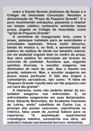 entre a Escola Normal Justiniano de Serpa e o
Colégio da Imaculada Conceição. Recebeu a
denominação de "Praça do Pequeno Grande". E o
povo reconhecido extrapolou, passando a chamar
um templo católico centenário existente nessa
praça, pegado ao Colégio da Imaculada, como
"Igreja do Pequeno Grande".
    A cerimônia de inauguração teve, como é
praxe, palanque instalado para as autoridades e
convidados especiais. Houve muito discurso,
banda de música e, no final, a apresentação ao
público da estátua do bardo em tamanho natural,
em um pedestal erguido bem no centro da praça.
Sua obra poética foi eternizada em bronze no
concreto do pedestal. Acontece que, segundo
opiniões diversas, o escultor exagerou nas
dimensões do nariz do vate. Que o mesmo era
grande, sabiam-no. Mas, o escultor exagerou um
pouco nesse particular. O fato deu origem a
comentários sarcásticos, tais como: “A fama de
'Pequeno Grande' resulta dele ser tão pequeno com
um nariz tão grande".
    A imprensa, como não poderia deixar de ser,
também exagerou nas entrevistas. E, os
entrevistados exageraram em suas declarações.
Artur Eduardo Benevides, da Academia Cearense
de Letras, eleito" substituto de Carlos Luz, o
príncipe dos poetas cearenses, caprichando na
retórica, falou assim de Juvenal Galeno para os
repórteres:     “A    assimilação     experimental
cronológica indutiva, caracteriza sua obra, um
autêntico kabuki sacramental barroco- simbolista.
 