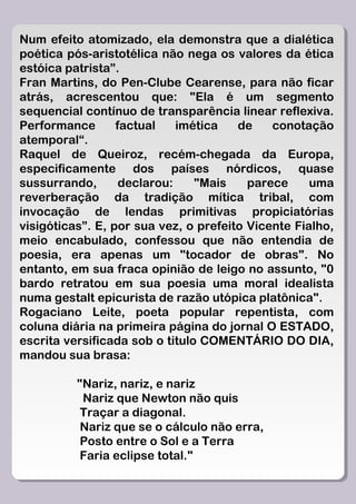 Num efeito atomizado, ela demonstra que a dialética
poética pós-aristotélica não nega os valores da ética
estóica patrista”.
Fran Martins, do Pen-Clube Cearense, para não ficar
atrás, acrescentou que: "Ela é um segmento
sequencial contínuo de transparência linear reflexiva.
Performance       factual    imética   de    conotação
atemporal“.
Raquel de Queiroz, recém-chegada da Europa,
especificamente dos países nórdicos, quase
sussurrando,       declarou:    "Mais    parece     uma
reverberação da tradição mítica tribal, com
invocação de lendas primitivas propiciatórias
visigóticas”. E, por sua vez, o prefeito Vicente Fialho,
meio encabulado, confessou que não entendia de
poesia, era apenas um "tocador de obras". No
entanto, em sua fraca opinião de leigo no assunto, "0
bardo retratou em sua poesia uma moral idealista
numa gestalt epicurista de razão utópica platônica".
Rogaciano Leite, poeta popular repentista, com
coluna diária na primeira página do jornal O ESTADO,
escrita versificada sob o titulo COMENTÁRIO DO DIA,
mandou sua brasa:

          "Nariz, nariz, e nariz
           Nariz que Newton não quis
           Traçar a diagonal.
           Nariz que se o cálculo não erra,
           Posto entre o Sol e a Terra
           Faria eclipse total."
 