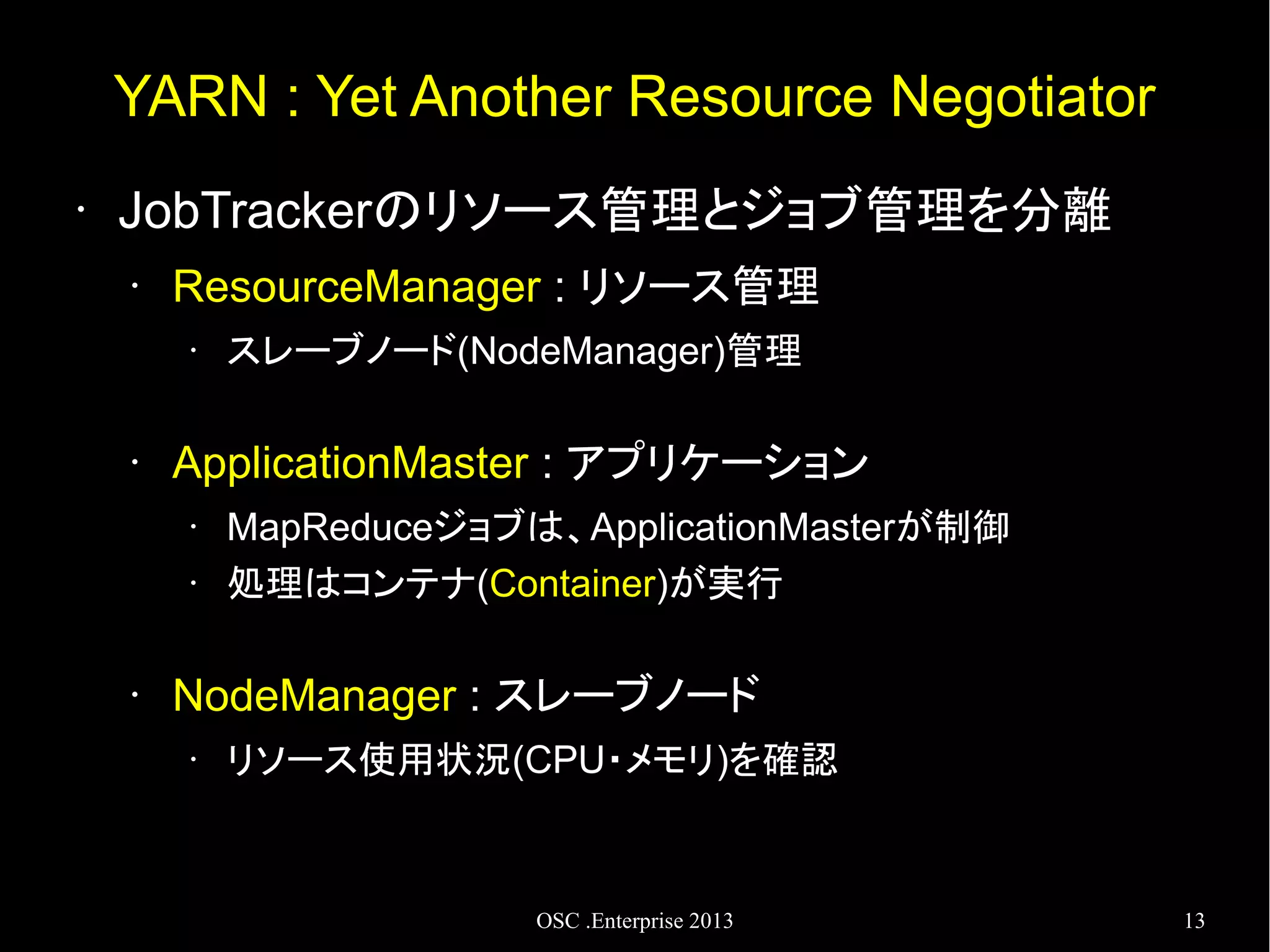 YARN : Yet Another Resource Negotiator
•

JobTrackerのリソース管理とジョブ管理を分離
•

ResourceManager : リソース管理
•

•

ApplicationMaster : アプリケーション
•
•

•

スレーブノード(NodeManager)管理

MapReduceジョブは、ApplicationMasterが制御
処理はコンテナ(Container)が実行

NodeManager : スレーブノード
•

リソース使用状況(CPU・メモリ)を確認

OSC .Enterprise 2013

13

 