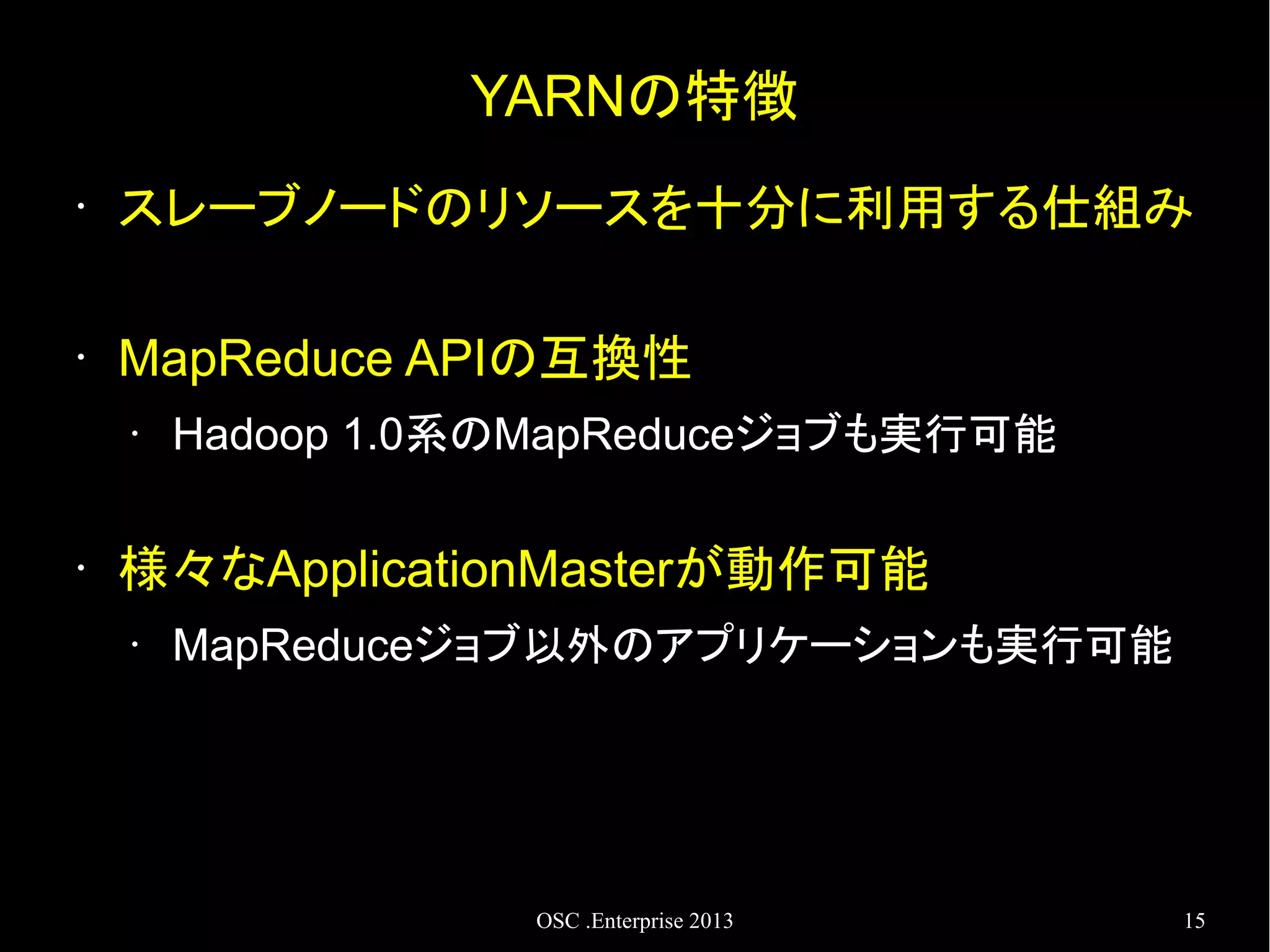 YARNの特徴
•

スレーブノードのリソースを十分に利用する仕組み

•

MapReduce APIの互換性
•

•

Hadoop 1.0系のMapReduceジョブも実行可能

様々なApplicationMasterが動作可能
•

MapReduceジョブ以外のアプリケーションも実行可能

OSC .Enterprise 2013

15

 