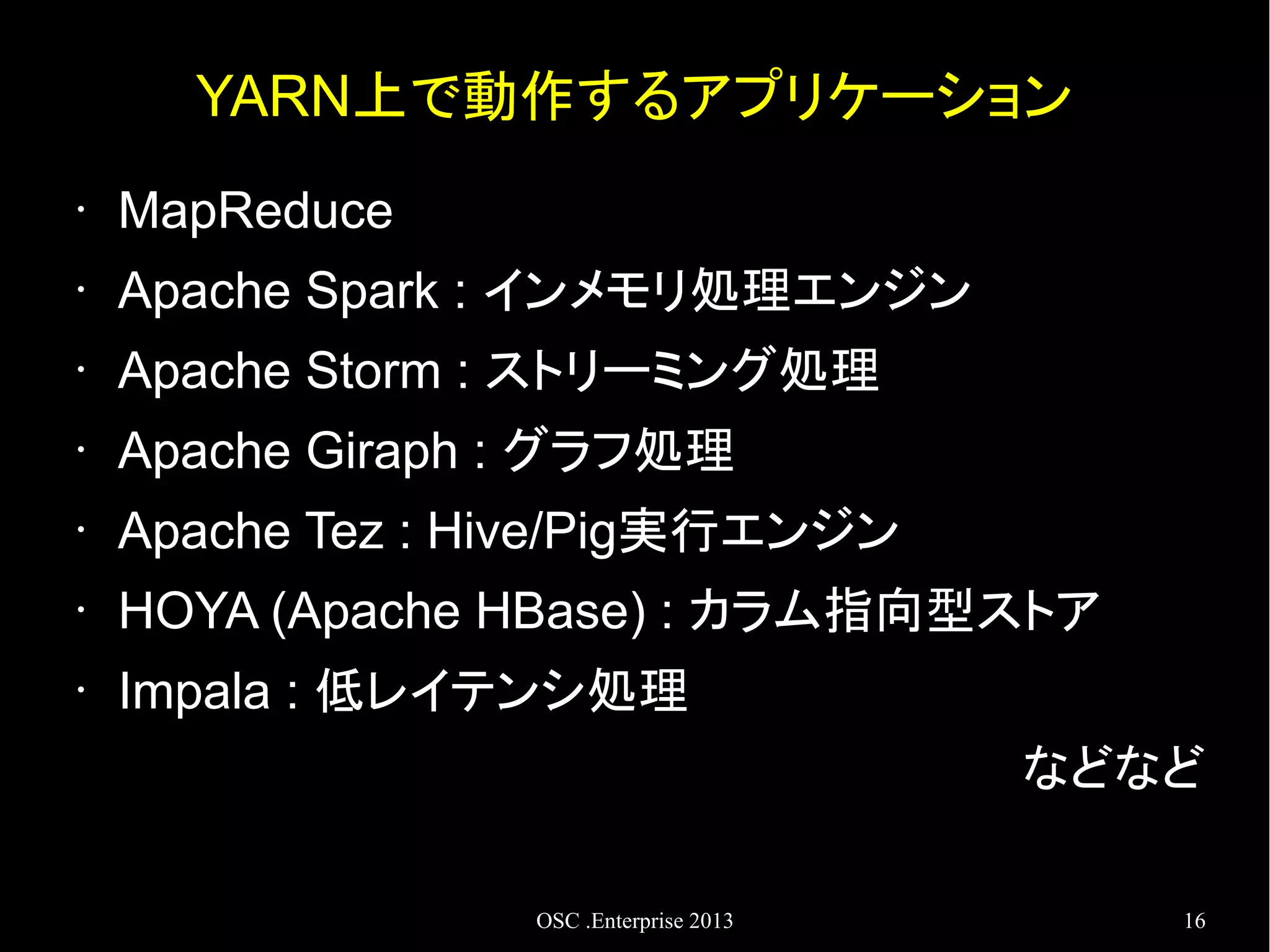 YARN上で動作するアプリケーション
•

MapReduce

•

Apache Spark : インメモリ処理エンジン

•

Apache Storm : ストリーミング処理

•

Apache Giraph : グラフ処理

•

Apache Tez : Hive/Pig実行エンジン

•

HOYA (Apache HBase) : カラム指向型ストア

•

Impala : 低レイテンシ処理
などなど
OSC .Enterprise 2013

16

 