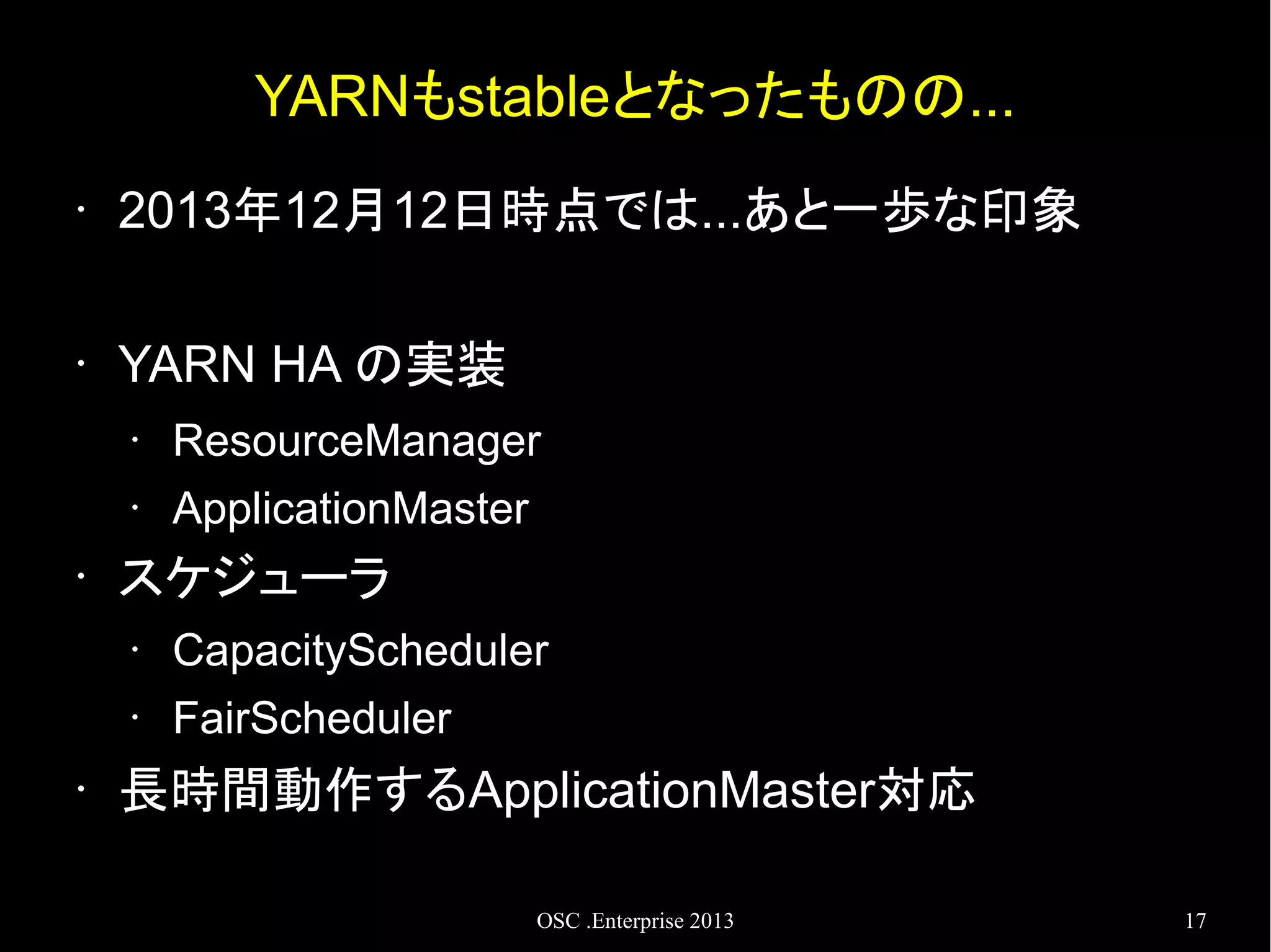 YARNもstableとなったものの...
•

2013年12月12日時点では...あと一歩な印象

•

YARN HA の実装
•
•

•

ResourceManager
ApplicationMaster

スケジューラ
•
•

•

CapacityScheduler
FairScheduler

長時間動作するApplicationMaster対応
OSC .Enterprise 2013

17

 
