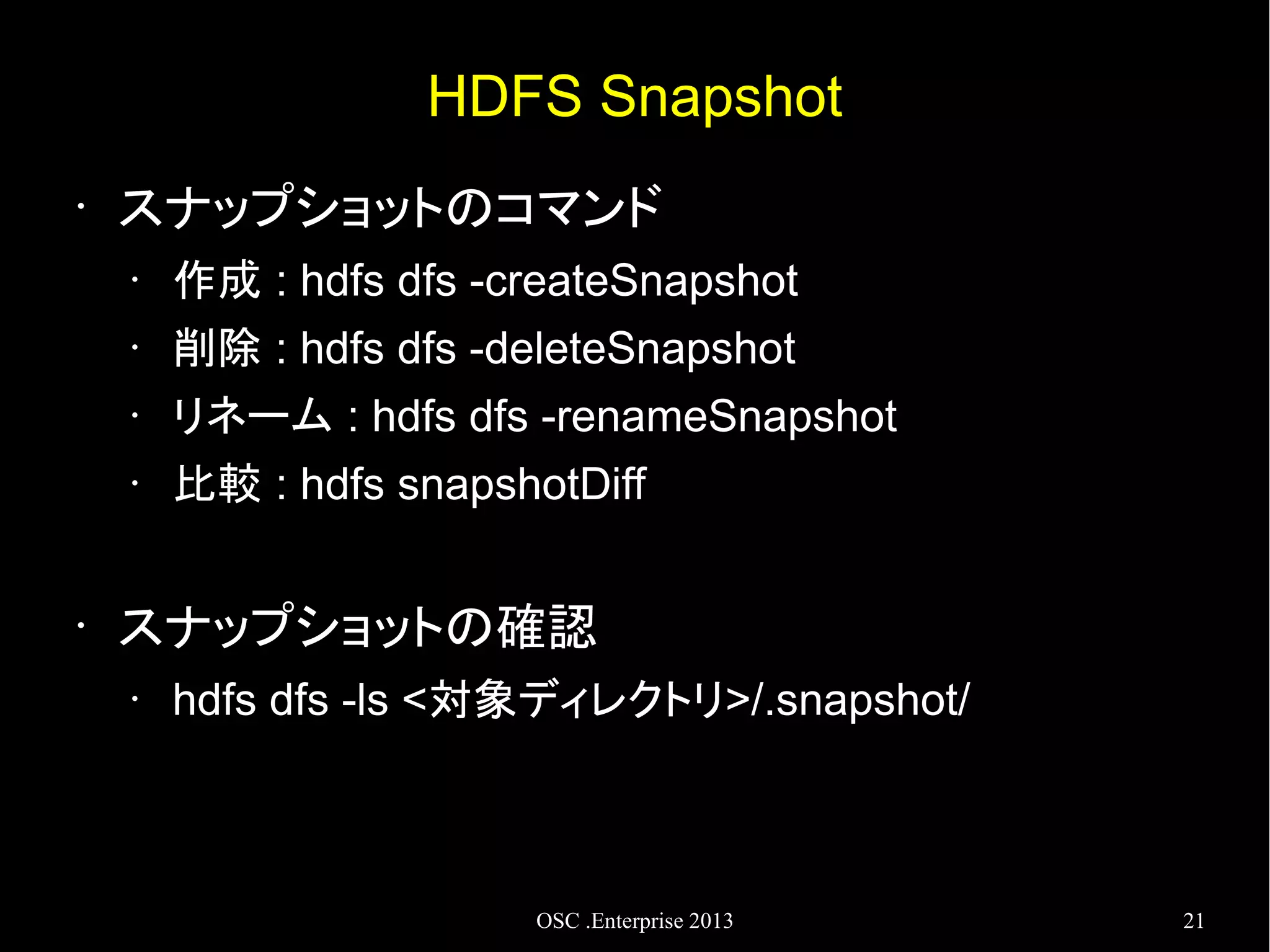 HDFS Snapshot
•

スナップショットのコマンド
•
•

削除 : hdfs dfs -deleteSnapshot

•

リネーム : hdfs dfs -renameSnapshot

•

•

作成 : hdfs dfs -createSnapshot

比較 : hdfs snapshotDiff

スナップショットの確認
•

hdfs dfs -ls <対象ディレクトリ>/.snapshot/

OSC .Enterprise 2013

21

 