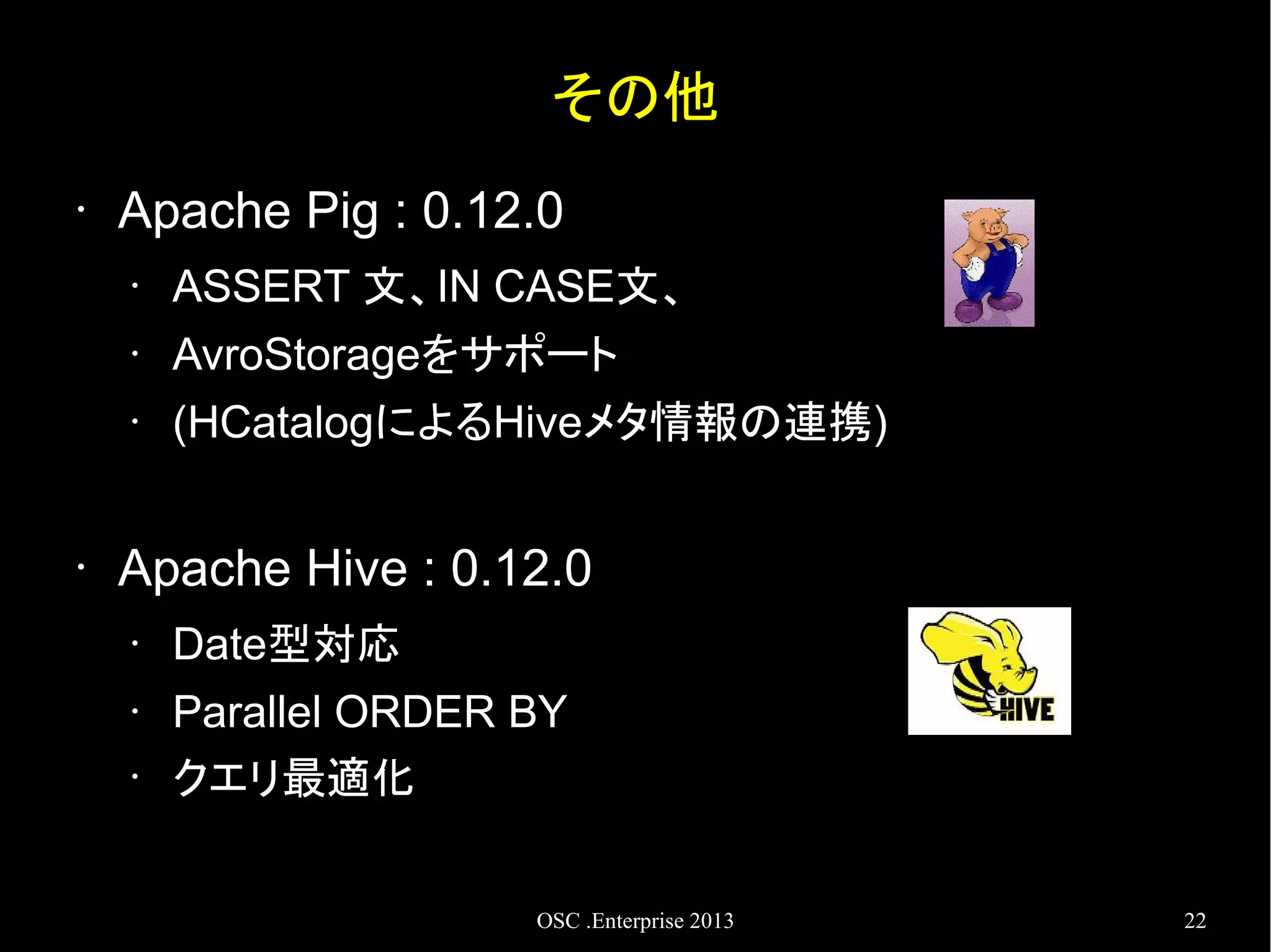 その他
•

Apache Pig : 0.12.0
•
•

AvroStorageをサポート

•

•

ASSERT 文、IN CASE文、
(HCatalogによるHiveメタ情報の連携)

Apache Hive : 0.12.0
•
•
•

Date型対応
Parallel ORDER BY
クエリ最適化
OSC .Enterprise 2013

22

 