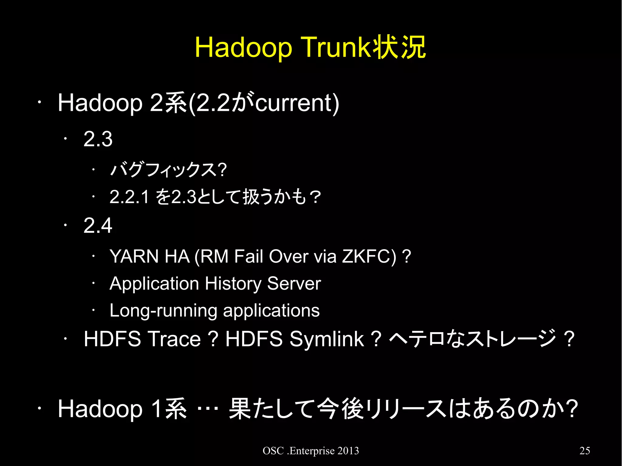 Hadoop Trunk状況
•

Hadoop 2系(2.2がcurrent)
•

2.3
•
•

•

2.4
•
•
•

•

•

バグフィックス?
2.2.1 を2.3として扱うかも？
YARN HA (RM Fail Over via ZKFC) ?
Application History Server
Long-running applications

HDFS Trace ? HDFS Symlink ? ヘテロなストレージ ?

Hadoop 1系 … 果たして今後リリースはあるのか?
OSC .Enterprise 2013

25

 