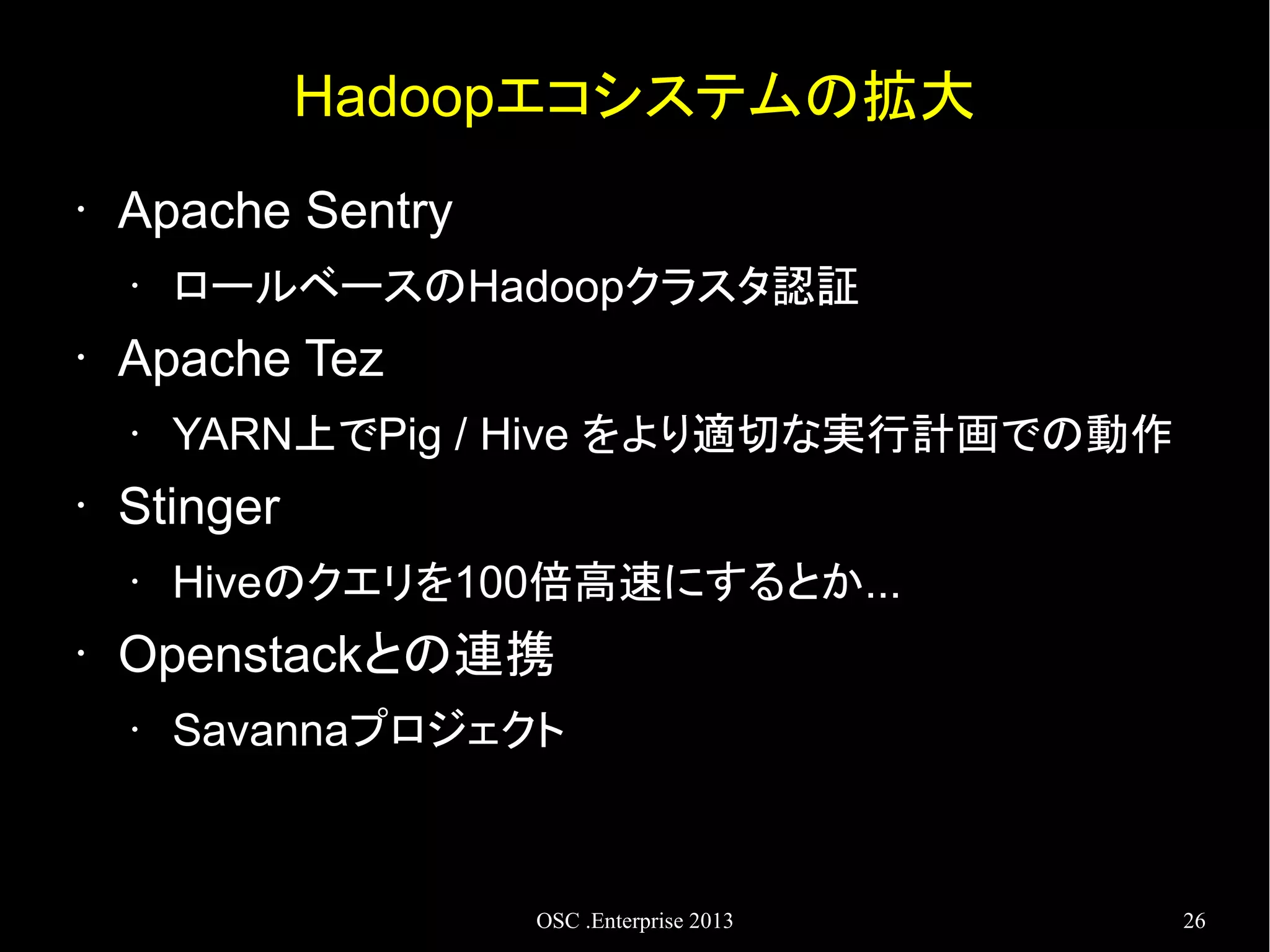 Hadoopエコシステムの拡大
•

Apache Sentry
•

•

Apache Tez
•

•

YARN上でPig / Hive をより適切な実行計画での動作

Stinger
•

•

ロールベースのHadoopクラスタ認証

Hiveのクエリを100倍高速にするとか...

Openstackとの連携
•

Savannaプロジェクト

OSC .Enterprise 2013

26

 