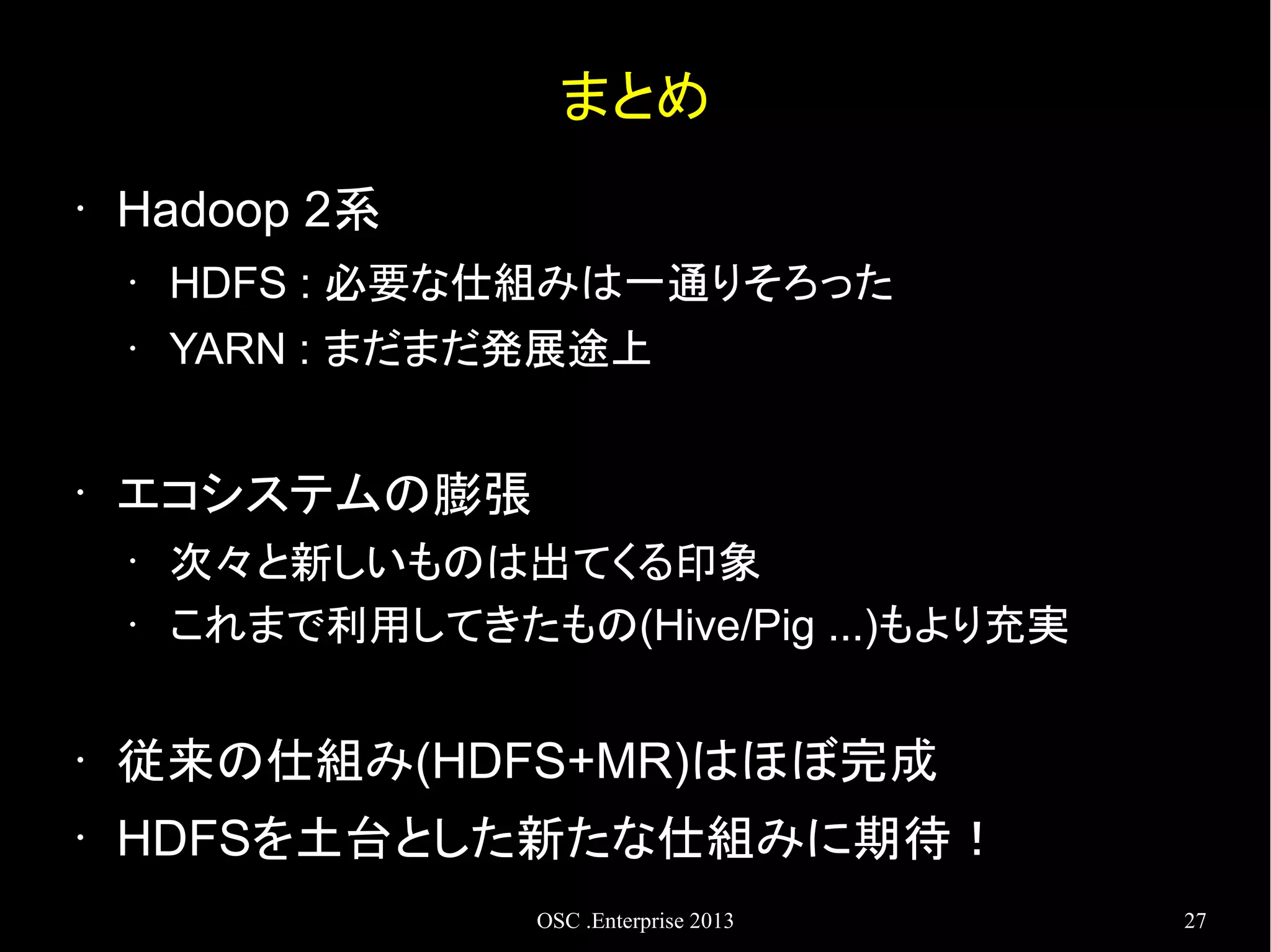 まとめ
•

Hadoop 2系
•
•

•

HDFS : 必要な仕組みは一通りそろった
YARN : まだまだ発展途上

エコシステムの膨張
•
•

次々と新しいものは出てくる印象
これまで利用してきたもの(Hive/Pig ...)もより充実

•

従来の仕組み(HDFS+MR)はほぼ完成

•

HDFSを土台とした新たな仕組みに期待！
OSC .Enterprise 2013

27

 