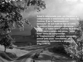 Saber é relacionado com um Centro e a
compreensão é relacionada com todos os
Centros. È ter o “sentimento e a
sensação” de que tudo se liga ao saber.
Na prática diária sabemos diferenciar
“saber” e “saber fazer”, saindo da prática
e indo para o campo das idéias, “saber
fazer” torna-se compreender.
O “Conhecimento” completo necessita
passar pelo crivo “simultâneo” do
pensamento, sentimento e sensação.
(Pág77/78/76).
 