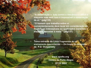 • “A observação e luta contra o mecânico é difícil e
maçante mas sem isso é impossível a observação
de si.” (pág135)
• “O homem que trabalha sobre si
convenientemente deve levar em consideração as
mudanças indesejáveis ou qualidades inerentes à
maquina, opostas à meta.” (pág131)
• Tema extraído do Livro Fragmentos de um
ensinamento desconhecido — Em busca do milagroso,
de P.D. Ouspensky
• www.apollo.org
• Centro de Porto Alegre
• 07/10 2004
 