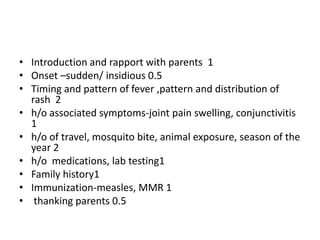 • Introduction and rapport with parents 1
• Onset –sudden/ insidious 0.5
• Timing and pattern of fever ,pattern and distribution of
rash 2
• h/o associated symptoms-joint pain swelling, conjunctivitis
1
• h/o of travel, mosquito bite, animal exposure, season of the
year 2
• h/o medications, lab testing1
• Family history1
• Immunization-measles, MMR 1
• thanking parents 0.5
 