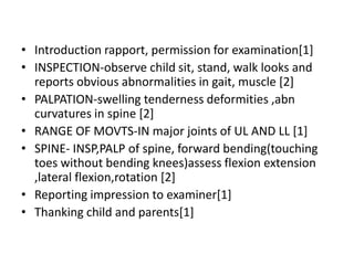 • Introduction rapport, permission for examination[1]
• INSPECTION-observe child sit, stand, walk looks and
reports obvious abnormalities in gait, muscle [2]
• PALPATION-swelling tenderness deformities ,abn
curvatures in spine [2]
• RANGE OF MOVTS-IN major joints of UL AND LL [1]
• SPINE- INSP,PALP of spine, forward bending(touching
toes without bending knees)assess flexion extension
,lateral flexion,rotation [2]
• Reporting impression to examiner[1]
• Thanking child and parents[1]
 