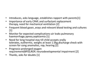 • Introduces, asks language, establishes rapport with parents[1]
• Importance of early CPAP, and surfactant replacement
therapy, need for mechanical ventilation [2]
• Frequent blood gases ,xrays and relevant blood testing and cultures
[1]
• Monitor for expected complications-air leaks pulmonary
haemorrhage,apnea,septicemia [1]
• Need for long hospital stay till child accepts orally
tolerates, euthermic, weighs at least 1.5kg,discharge check with
screen for cong anomalies, rop, hearing [2]
• Prognosis-prolonged oxygen
requirement(BPD),ROP, neurodevelopmental impairment [2]
• Thanks, asks for doubts [1]
 