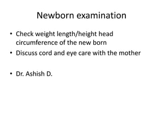 Newborn examination
• Check weight length/height head
circumference of the new born
• Discuss cord and eye care with the mother
• Dr. Ashish D.
 