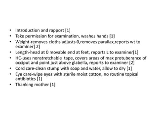 • Introduction and rapport [1]
• Take permission for examination, washes hands [1]
• Weight-removes cloths adjusts 0,removes parallax,reports wt to
examiner[ 2]
• Length-head at 0 movable end at feet, reports L to examiner[1]
• HC-uses nonstretchable tape, covers areas of max protuberance of
occiput and point just above glabella, reports to examiner [2]
• Cord care-clean stump with soap and water, allow to dry [1]
• Eye care-wipe eyes with sterile moist cotton, no routine topical
antibiotics [1]
• Thanking mother [1]
 