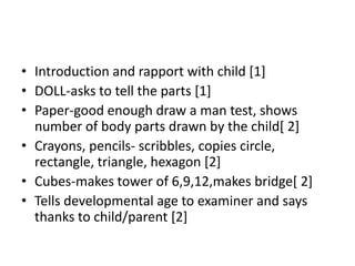 • Introduction and rapport with child [1]
• DOLL-asks to tell the parts [1]
• Paper-good enough draw a man test, shows
number of body parts drawn by the child[ 2]
• Crayons, pencils- scribbles, copies circle,
rectangle, triangle, hexagon [2]
• Cubes-makes tower of 6,9,12,makes bridge[ 2]
• Tells developmental age to examiner and says
thanks to child/parent [2]
 