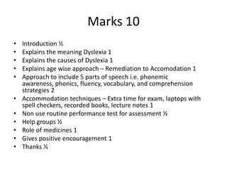 Marks 10
• Introduction ½
• Explains the meaning Dyslexia 1
• Explains the causes of Dyslexia 1
• Explains age wise approach – Remediation to Accomodation 1
• Approach to include 5 parts of speech i.e. phonemic
awareness, phonics, fluency, vocabulary, and comprehension
strategies 2
• Accommodation techniques – Extra time for exam, laptops with
spell checkers, recorded books, lecture notes 1
• Non use routine performance test for assessment ½
• Help groups ½
• Role of medicines 1
• Gives positive encouragement 1
• Thanks ½
 