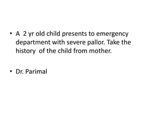 • A 2 yr old child presents to emergency
department with severe pallor. Take the
history of the child from mother.
• Dr. Parimal
 