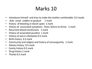 Marks 10
• Introduces himself and tries to make the mother comfortable 0.5 marks
• Asks onset sudden or gradual 1 mark
• history of bleeding or bluish spots 1 mark
• History of associated symptoms : fever, failure to thrive 1 mark
• Recurrent blood transfusions 1 mark
• History of associated jaundice 1 mark
• History of worm infestation 0.5 mark
• Birth history 0.5 mark
• Community and religion and history of consanguinity 1 mark
• Dietary history 0.5 mark
• Family history 0.5 mark
• Drug history 1 mark
• Thanks 0.5 mark
 