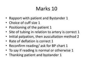 Marks 10
• Rapport with patient and Bystander 1
• Choice of cuff size 1
• Positioning of the patient 1
• Site of tubing in relation to artery is correct 1
• Initial palpation, then auscultation method 2
• Rate of deflation is correct 1
• Reconfirm reading/ ask for BP chart 1
• To say if reading is normal or otherwise 1
• Thanking patient and bystander 1
 