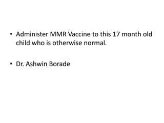 • Administer MMR Vaccine to this 17 month old
child who is otherwise normal.
• Dr. Ashwin Borade
 