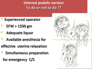 Internal podalic version
To do or not to do ??To do or not to do ??
 Experienced operatorExperienced operator
 EFW > 1500 gmEFW > 1500 gm
 Adequate liquorAdequate liquor
 Available anesthesia forAvailable anesthesia for
effective uterine relaxationeffective uterine relaxation
 Simultaneous preparationSimultaneous preparation
for emergency C/Sfor emergency C/S
 