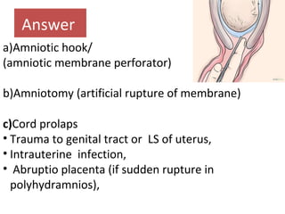 Answer
a)Amniotic hook/
(amniotic membrane perforator)
b)Amniotomy (artificial rupture of membrane)
c)Cord prolaps
• Trauma to genital tract or LS of uterus,
• Intrauterine infection,
• Abruptio placenta (if sudden rupture in
polyhydramnios),
 