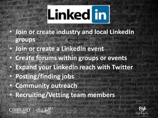 • Join or create industry and local LinkedIn
groups
• Join or create a LinkedIn event
• Create forums within groups or events
• Expand your LinkedIn reach with Twitter
• Posting/finding jobs
• Community outreach
• Recruiting/Vetting team members
 