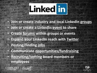 • Join or create industry and local LinkedIn groups
• Join or create a LinkedIn event to share
• Create forums within groups or events
• Expand your LinkedIn reach with Twitter
• Posting/finding jobs
• Communicate opportunities/fundraising
• Recruiting/Vetting board members or
employees
 