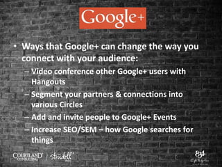 • Ways that Google+ can change the way you
connect with your audience:
– Video conference other Google+ users with
Hangouts
– Segment your partners & connections into
various Circles
– Add and invite people to Google+ Events
– Increase SEO/SEM – how Google searches for
things
 