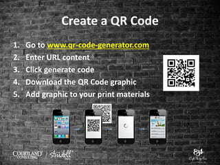 Create a QR Code
1. Go to www.qr-code-generator.com
2. Enter URL content
3. Click generate code
4. Download the QR Code graphic
5. Add graphic to your print materials
 