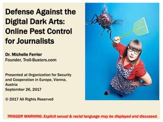 Defense Against the
Digital Dark Arts:
Online Pest Control
for Journalists
TRIGGER WARNING: Explicit sexual & racial language may be displayed and discussed.
Dr. Michelle Ferrier
Founder, Troll-Busters.com
Presented at Organization for Security
and Cooperation in Europe, Vienna,
Austria
September 26, 2017
© 2017 All Rights Reserved
 