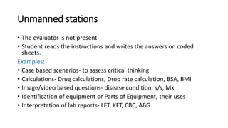 Unmanned stations
• The evaluator is not present
• Student reads the instructions and writes the answers on coded
sheets.
Examples:
• Case based scenarios- to assess critical thinking
• Calculations- Drug calculations, Drop rate calculation, BSA, BMI
• Image/video based questions- disease condition, s/s, Mx
• Identification of equipment or Parts of Equipment, their uses
• Interpretation of lab reports- LFT, KFT, CBC, ABG
 