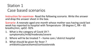 Station 1
Case based scenarios
Instruction for examinee- Read the following scenario. Write the answer
and drop the answer sheet in the box.
Scenario- A neonate aged one month whose mother was having covid last
week has reported to hospital with Temperature- 39 degree C, RR – 65
breaths/min, spO2 -92%
1. What is the category of Covid 19 ?-
symptomatic/mild/moderate/severe
2. Where will he be treated ? – home care / district hospital
3. What should be given for fever ?
antibiotics/paracetamol/corticosteroids
 