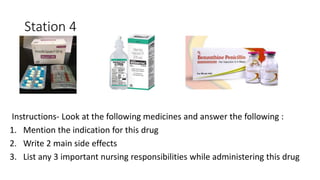 Station 4
Instructions- Look at the following medicines and answer the following :
1. Mention the indication for this drug
2. Write 2 main side effects
3. List any 3 important nursing responsibilities while administering this drug
 