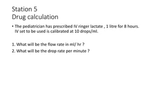 Station 5
Drug calculation
• The pediatrician has prescribed IV ringer lactate , 1 litre for 8 hours.
IV set to be used is calibrated at 10 drops/ml.
1. What will be the flow rate in ml/ hr ?
2. What will be the drop rate per minute ?
 