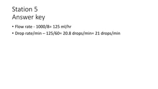 Station 5
Answer key
• Flow rate - 1000/8= 125 ml/hr
• Drop rate/min – 125/60= 20.8 drops/min= 21 drops/min
 