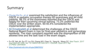 Summary
• Chung-Pei Fu et al examined the satisfaction and the influences of
OSCE in pediatric occupation therapy 60 examinees and 44 child
patients. 88.3% of the examinees reported that the OSCE was
helpful for their upcoming clinical training. 73.3% preferred the
OSCE over the written exam. 60-93.4% considered the
implementation appropriate.
• Ali Emadzadeh et al determined the challenges of the OSCE
National Board Exam in Iran for final-year pediatrics and gynecology
residents. The main complaint reported was the disproportion of the
allowed time and the task load in the exam stages.
• Fu CP, Yeh JH, Su CT, Liu CH, Chang WY, Chen YL, Yang AL, Wang CC. Med Teach. 2017
Aug;39(8):851-858. doi: 10.1080/0142159X.2017.1320540. Epub 2017 Apr
27.PMID: 28449609
• https://pubmed.ncbi.nlm.nih.gov/28607655/
 