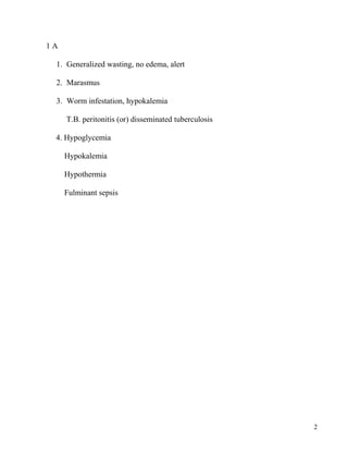 1A

 1. Generalized wasting, no edema, alert

 2. Marasmus

 3. Worm infestation, hypokalemia

     T.B. peritonitis (or) ...