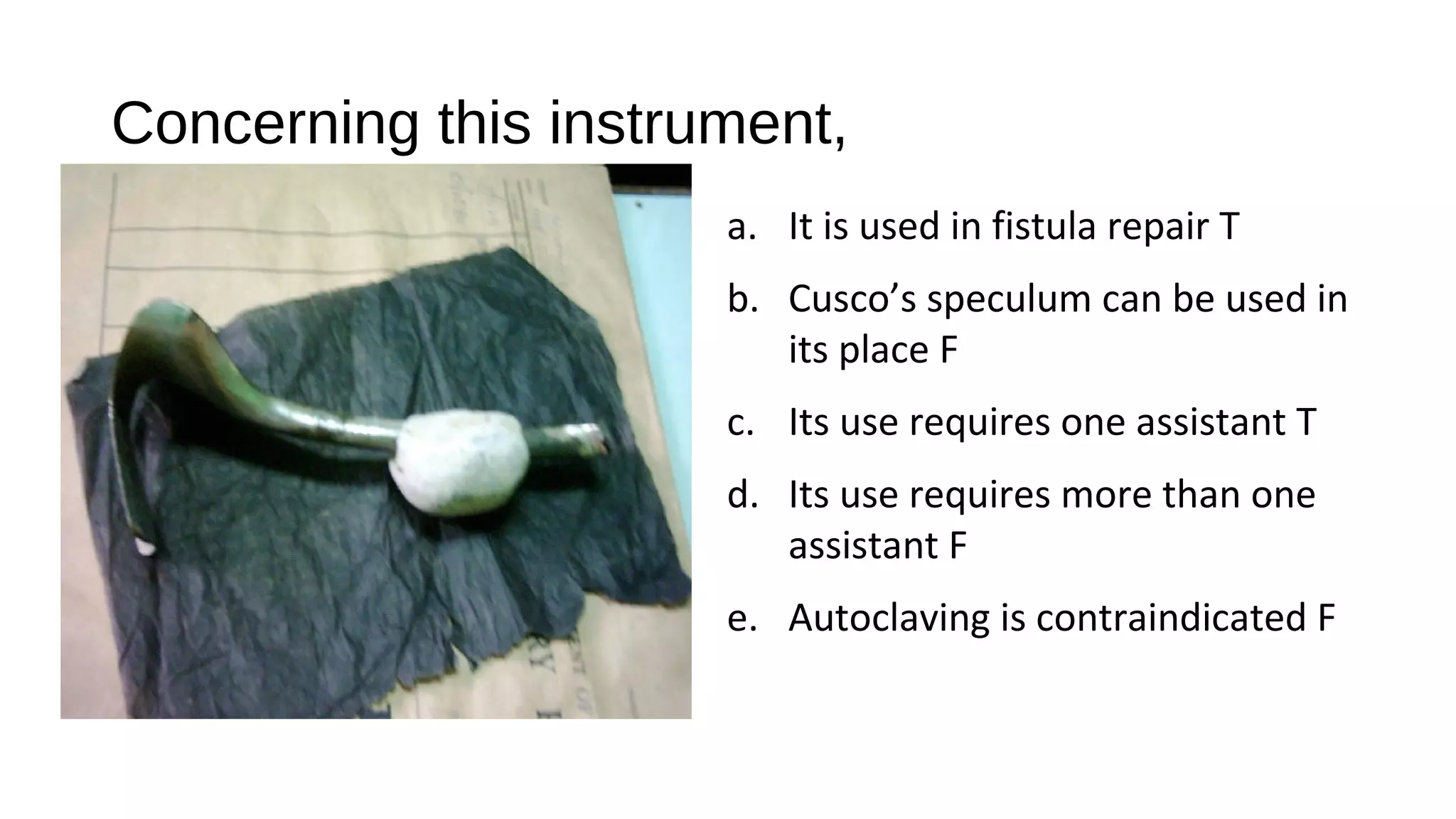 Concerning this instrument,
a. It is used in fistula repair T
b. Cusco’s speculum can be used in
its place F
c. Its use requires one assistant T
d. Its use requires more than one
assistant F
e. Autoclaving is contraindicated F
 