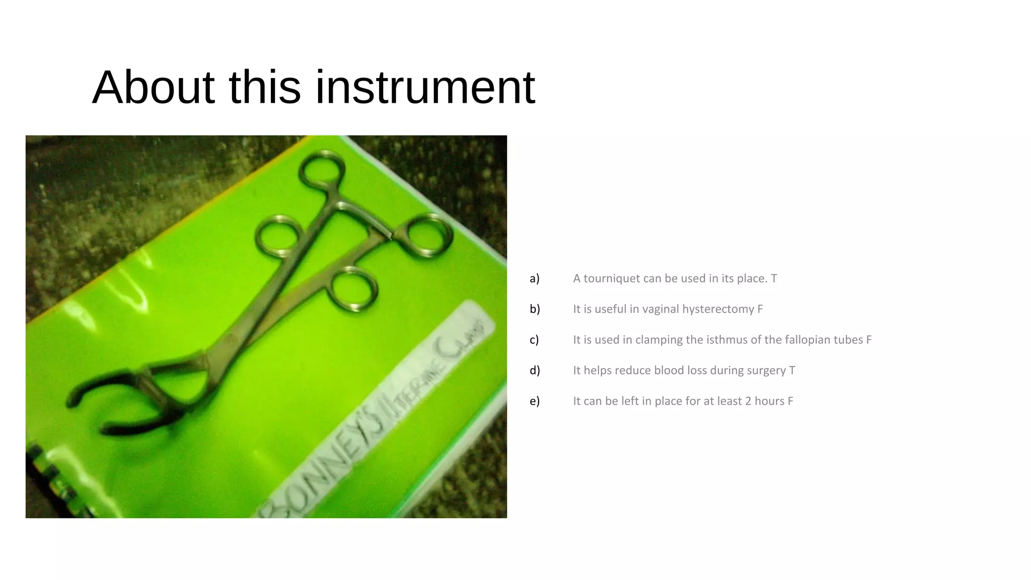 About this instrument
a) A tourniquet can be used in its place. T
b) It is useful in vaginal hysterectomy F
c) It is used in clamping the isthmus of the fallopian tubes F
d) It helps reduce blood loss during surgery T
e) It can be left in place for at least 2 hours F
 