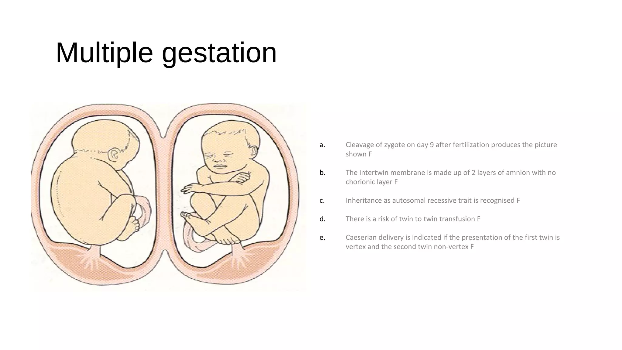 Multiple gestation
a. Cleavage of zygote on day 9 after fertilization produces the picture
shown F
b. The intertwin membrane is made up of 2 layers of amnion with no
chorionic layer F
c. Inheritance as autosomal recessive trait is recognised F
d. There is a risk of twin to twin transfusion F
e. Caeserian delivery is indicated if the presentation of the first twin is
vertex and the second twin non-vertex F
 