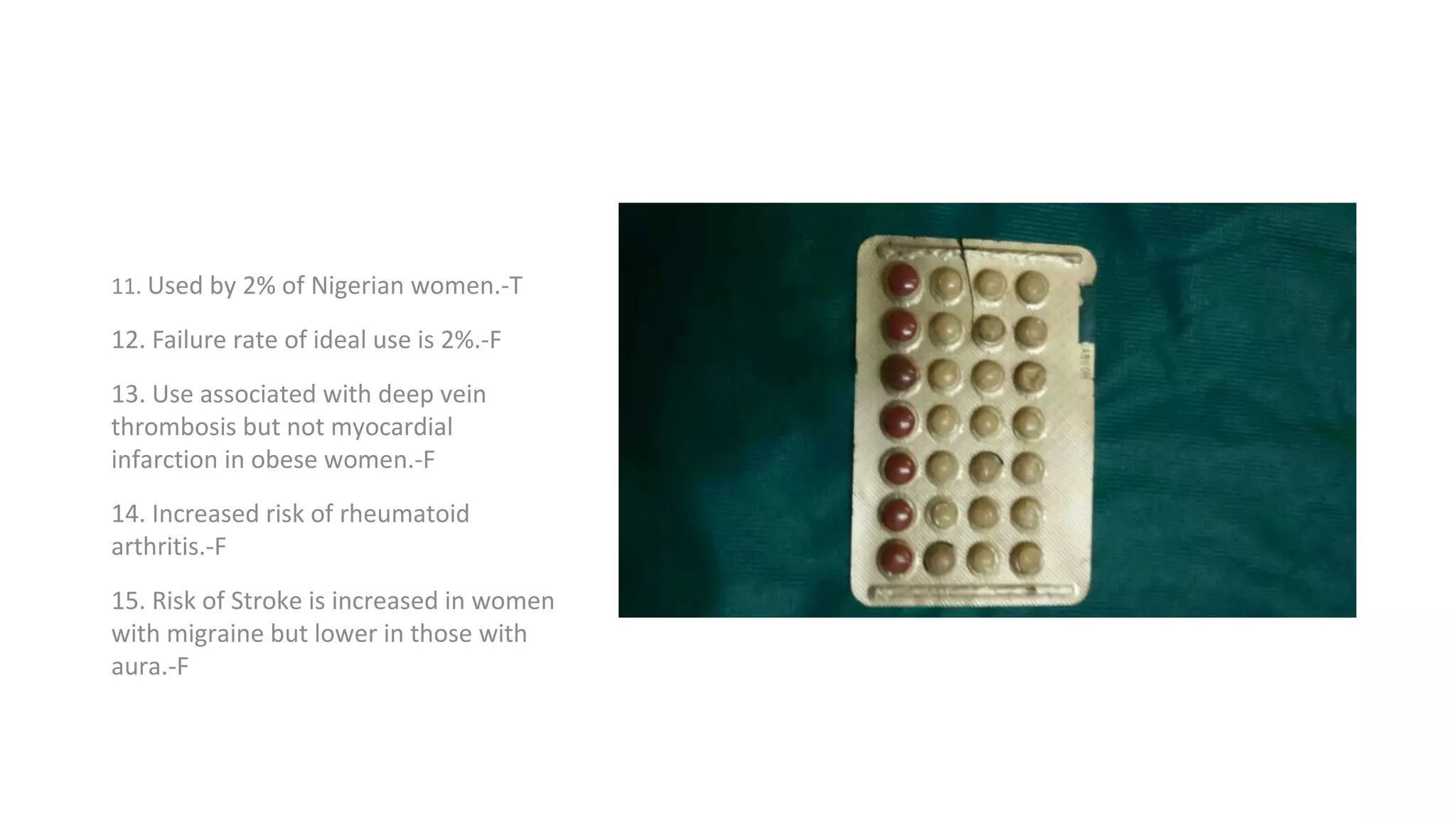 11. Used by 2% of Nigerian women.-T
12. Failure rate of ideal use is 2%.-F
13. Use associated with deep vein
thrombosis but not myocardial
infarction in obese women.-F
14. Increased risk of rheumatoid
arthritis.-F
15. Risk of Stroke is increased in women
with migraine but lower in those with
aura.-F
 