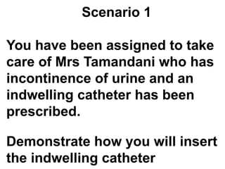 Scenario 1
You have been assigned to take
care of Mrs Tamandani who has
incontinence of urine and an
indwelling catheter has been
prescribed.
Demonstrate how you will insert
the indwelling catheter
 