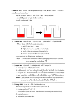 9. Clinical skill : ผูชายเปน Lt Hemopneumothorax S/P ICD 2 ขวด หลังใส ICD ยังมีอาการ
แนนหนาอก หายใจหอบเหนื่อยอยู
- ตรวจรางกายคนไข โดยเฉพาะ Chest exam = พบ Lt pneumothorax
- ตรวจ ICD circuit วามี leak มั๊ย หรือขวดตอผิดมั๊ย
เฉลย คือ โจทยตอขวด ICD ผิด
-------------------------------------------------------------------------------------------------------
10. Clinical skill : ผูหญิง 40 ป ตา 2 ขางมัวมา 4 เดือน VA 6/60,6/60 VA c ph 6/60,6/60
- ใหตรวจ visual field ดวยวิธี confrontation test
1. จัดทาให 2 คนหางกัน 1 ชวงแขน
2. ใหผูปวยปดตาทีละขาง และเราก็ปดตาขางเดียวกับผูปวย
3. บอกผูปวยใหมองตาเราตลอดเวลา ไมกลอกตาไปไหน
4. ตรวจ VF ทีละ quadrant ตรวจขางละ 4 quadrant
- รายงานผลการตรวจ = Bitemporal hemianopia
- DDx 2 โรค = Pituitary adenoma และ Craniopharyngioma เปน most common
จะตอบ suprasellar meningioma ก็ได
-------------------------------------------------------------------------------------------------------
11. Clinical skill : ผูปวยชายมี Fx of Rt Clavicle ใหใส Figure of 8
1. แนะนําตัว และบอก indication ของการใส
2. ใหผูปวยเอามือ 2 ขางเทาสะเอว แอนอกไปขางหนาใหมากที่สุด ไมจําเปนตองใชเขาดันหลังผูปวย
3. ใส figure-of-8 (ผาแถบ) เขาไปใตเสื้อ หามอาบน้ํา มีทั้งแบบ commercial และ stokinette
4. test วาแนนไปมั๊ย : สอดนิ้วได 2 นิ้ว (พอดี), ใสมือไดทั้งมือ (หลวม), ใสนิ้วไมไดเลย (แนนไป)
Pitfall : Stokinette จะมีสวนที่เปนสําลีอยู ใหจัดมาพาดบนไหลซึ่งเปน bony prominence
หลายคนจะจําวาเอาไปหนีบรักแร และถามัดปมไวดานขางลําตัวไดจะดีมาก
-------------------------------------------------------------------------------------------------------
12. Clinical Skill : ใหเวลา 10 นาที ทํา Excision of nevus
ขอนี้จะมีหนังหมูที่แปะถั่วดํามาใหเราตัด มีอุปกรณวางใหเราเลือกใช
1. วาด incision line ให L:W = 3:1
2. ลง blade ตั้งฉากกับ skin ใหลึกถึง subcutaneous fat (หนังหมูกรีดใหขาดยากมากๆๆ)
3. excise lesion ออก
4. undermine ขอบแผลทั้ง 2 ขาง
 