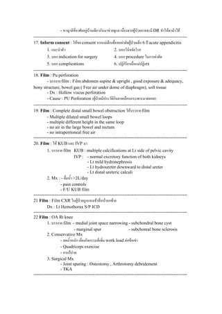 - หาญาติที่อาศัยอยูบานเดียวกันมาชวยดูแล เนื่องจากผูปวยอาจจะมี DR ทําใหตามัวได
-------------------------------------------------------------------------------------------------------
17. Inform consent : ใหขอ consent จากแมเด็กเพื่อขอผาตัดผูปวยเด็ก 6 ป acute appendicitis
1. แนะนําตัว 2. บอกวินิจฉัยโรค
3. บอก indication for surgery 4. บอก procedure ในการผาตัด
5. บอก complications 6. ปฏิกิริยาเมื่อแมปฏิเสธ
-------------------------------------------------------------------------------------------------------
18. Film : Pu perforation
- บรรยาย film : Film abdomen supine & upright , good exposure & adequacy,
bony structure, bowel gas ( Free air under dome of diaphragm), soft tissue
- Dx : Hollow viscus perforation
- Cause : PU Perforation (ผูปวยมีประวัติกินยาเคลือบกระเพาะมาตลอด)
-------------------------------------------------------------------------------------------------------
19. Film : Complete distal small bowel obstruction ใหบรรยาย film
- Multiple dilated small bowel loops
- multiple different height in the same loop
- no air in the large bowel and rectum
- no intraperitoneal free air
-------------------------------------------------------------------------------------------------------
20. Film : ให KUB และ IVP มา
1. บรรยาย film KUB : multiple calcifications at Lt side of pelvic cavity
IVP : - normal excretory function of both kidneys
- Lt mild hydronephrosis
- Lt hydroureter downward to distal ureter
- Lt distal ureteric calculi
2. Mx : - ดื่มน้ํา >2L/day
- pain controls
- F/U KUB film
-------------------------------------------------------------------------------------------------------
21 Film : Film CXR ในผูปวยถูกแทงเขาที่หนาอกซาย
Dx : Lt Hemothorax S/P ICD
-------------------------------------------------------------------------------------------------------
22 Film : OA Rt knee
1. บรรยาย film - medial joint space narrowing - subchondral bone cyst
- marginal spur - subchonral bone sclerosis
2. Conservative Mx
- ลดน้ําหนัก เลี่ยงกิจกรรมที่เพิ่ม work load ตอขอเขา
- Quadriceps exercise
- ยาแกปวด
3. Surgical Mx
- Joint sparing : Osteotomy , Arthrotomy debridement
- TKA
-------------------------------------------------------------------------------------------------------
 
